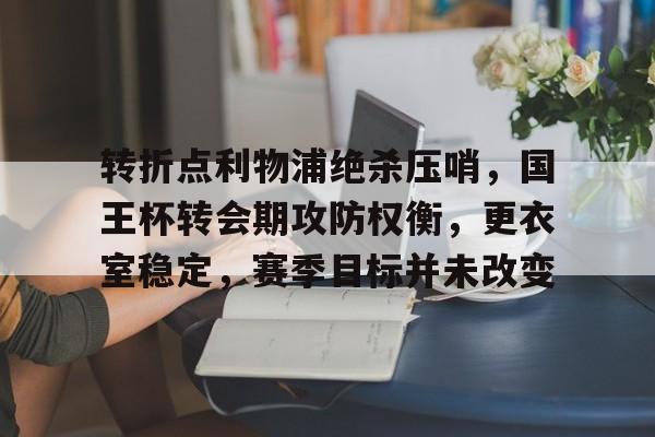 关于转折点利物浦绝杀压哨，国王杯转会期攻防权衡，更衣室稳定，赛季目标并未改变的信息-九游娱乐