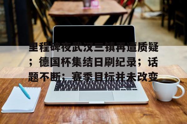 包含里程碑夜武汉三镇再遭质疑；德国杯集结日刷纪录；话题不断；赛季目标并未改变的词条-九游电脑版下载地址